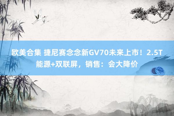 欧美合集 捷尼赛念念新GV70未来上市！2.5T能源+双联屏，销售：会大降价