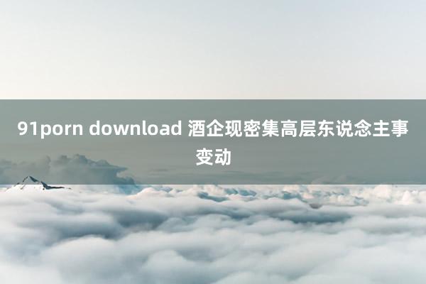 91porn download 酒企现密集高层东说念主事变动