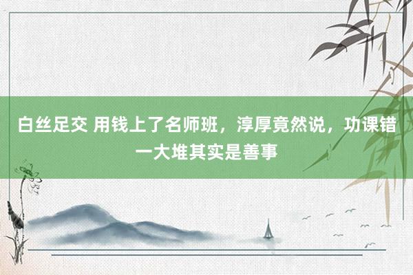 白丝足交 用钱上了名师班，淳厚竟然说，功课错一大堆其实是善事