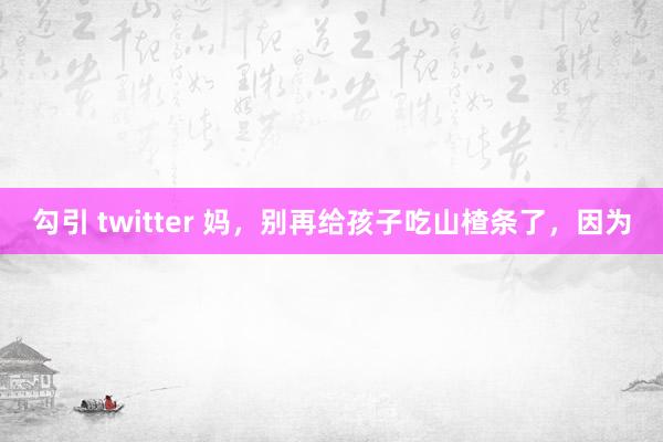 勾引 twitter 妈，别再给孩子吃山楂条了，因为