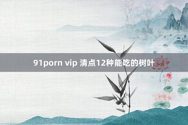 91porn vip 清点12种能吃的树叶