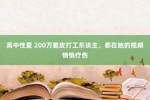 高中性爱 200万脆皮打工东谈主，都在她的视频悄悄疗伤