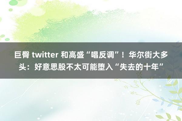 巨臀 twitter 和高盛“唱反调”！华尔街大多头：好意思股不太可能堕入“失去的十年”