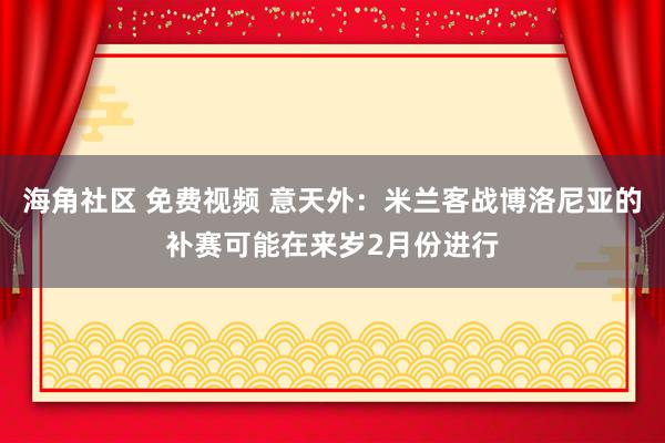 海角社区 免费视频 意天外：米兰客战博洛尼亚的补赛可能在来岁2月份进行