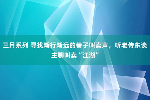 三月系列 寻找渐行渐远的巷子叫卖声，听老传东谈主聊叫卖“江湖”