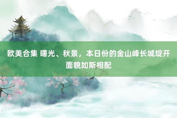 欧美合集 曙光、秋景，本日份的金山峰长城绽开面貌如斯相配