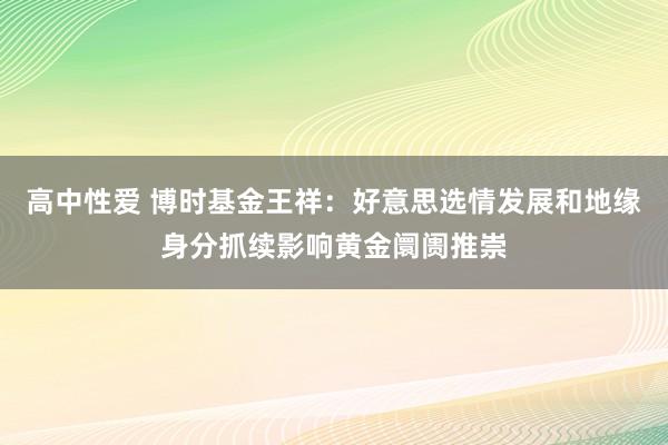 高中性爱 博时基金王祥：好意思选情发展和地缘身分抓续影响黄金阛阓推崇