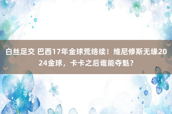 白丝足交 巴西17年金球荒络续！维尼修斯无缘2024金球，卡卡之后谁能夺魁？