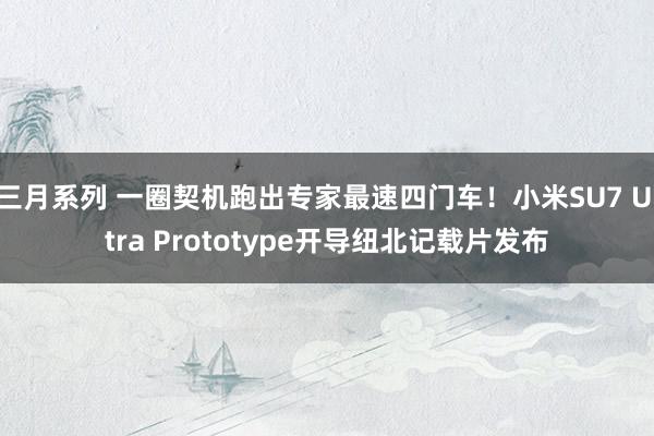 三月系列 一圈契机跑出专家最速四门车！小米SU7 Ultra Prototype开导纽北记载片发布