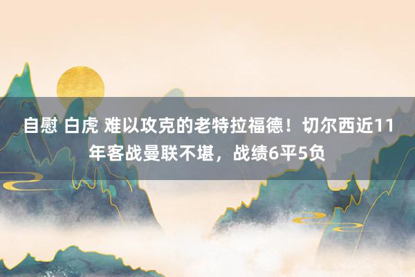 自慰 白虎 难以攻克的老特拉福德！切尔西近11年客战曼联不堪，战绩6平5负