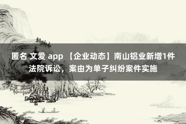 匿名 文爱 app 【企业动态】南山铝业新增1件法院诉讼，案由为单子纠纷案件实施