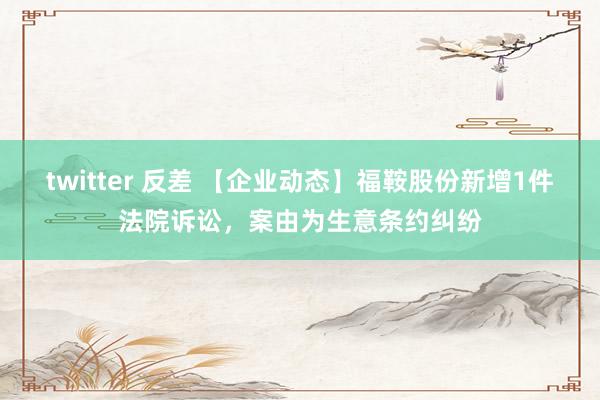 twitter 反差 【企业动态】福鞍股份新增1件法院诉讼，案由为生意条约纠纷