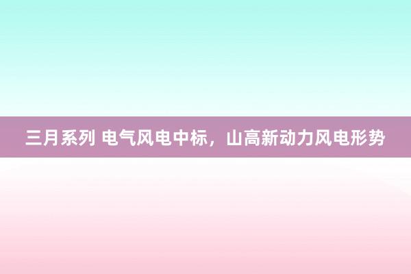 三月系列 电气风电中标，山高新动力风电形势