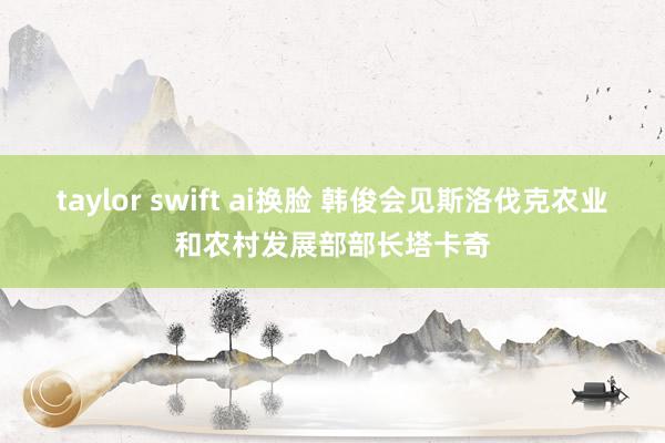 taylor swift ai换脸 韩俊会见斯洛伐克农业和农村发展部部长塔卡奇