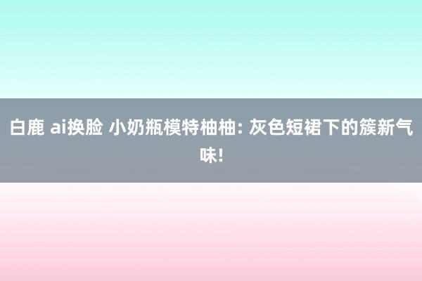 白鹿 ai换脸 小奶瓶模特柚柚: 灰色短裙下的簇新气味!