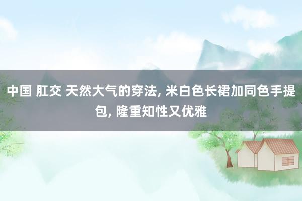 中国 肛交 天然大气的穿法， 米白色长裙加同色手提包， 隆重知性又优雅