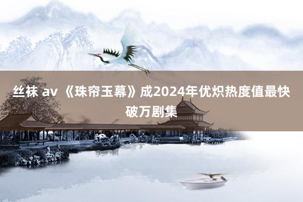 丝袜 av 《珠帘玉幕》成2024年优炽热度值最快破万剧集