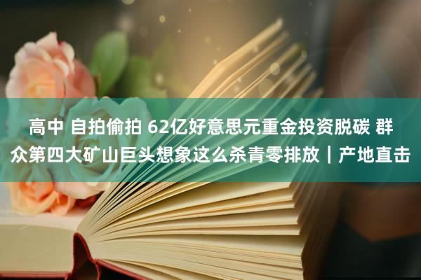 高中 自拍偷拍 62亿好意思元重金投资脱碳 群众第四大矿山巨头想象这么杀青零排放｜产地直击