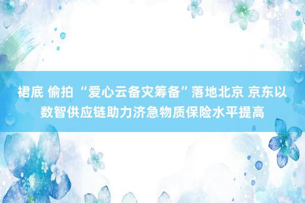 裙底 偷拍 “爱心云备灾筹备”落地北京 京东以数智供应链助力济急物质保险水平提高