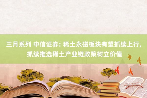 三月系列 中信证券: 稀土永磁板块有望抓续上行， 抓续推选稀土产业链政策树立价值