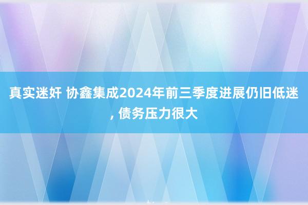 真实迷奸 协鑫集成2024年前三季度进展仍旧低迷， 债务压力很大