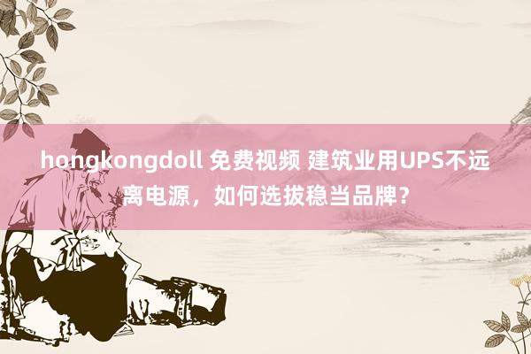 hongkongdoll 免费视频 建筑业用UPS不远离电源，如何选拔稳当品牌？