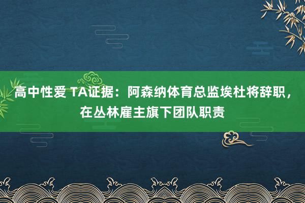 高中性爱 TA证据：阿森纳体育总监埃杜将辞职，在丛林雇主旗下团队职责