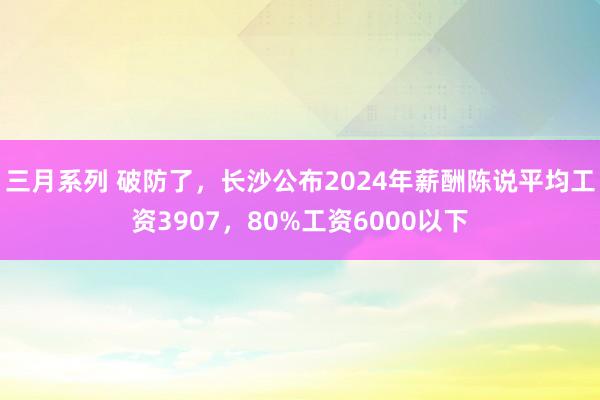 三月系列 破防了，长沙公布2024年薪酬陈说平均工资3907，80%工资6000以下