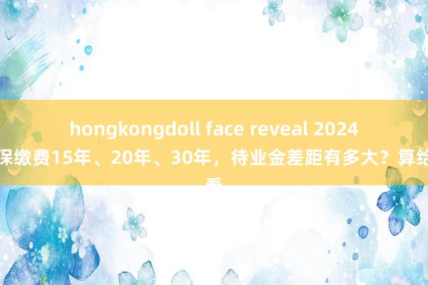 hongkongdoll face reveal 2024年社保缴费15年、20年、30年，待业金差距有多大？算给你看