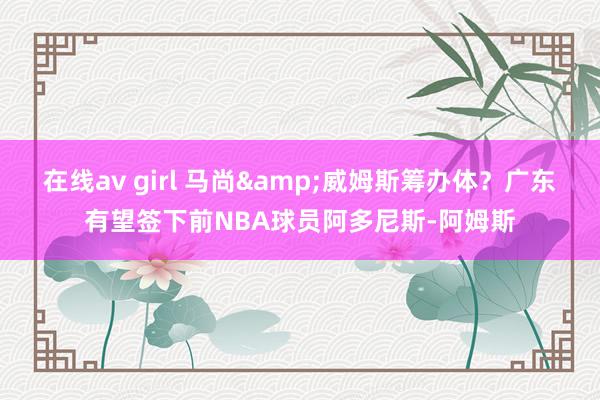 在线av girl 马尚&威姆斯筹办体？广东有望签下前NBA球员阿多尼斯-阿姆斯