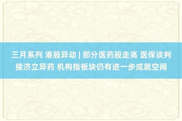 三月系列 港股异动 | 部分医药股走高 医保谈判接济立异药 机构指板块仍有进一步成就空间