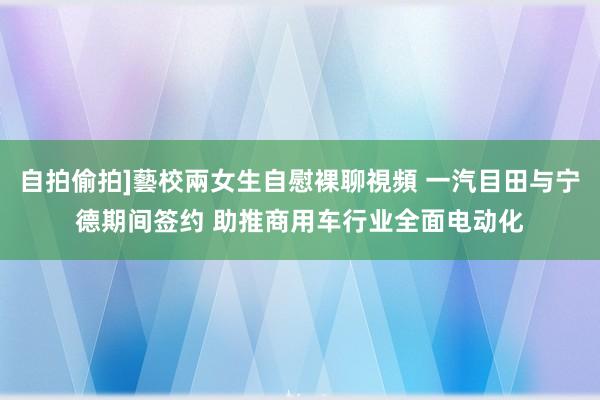 自拍偷拍]藝校兩女生自慰裸聊視頻 一汽目田与宁德期间签约 助推商用车行业全面电动化