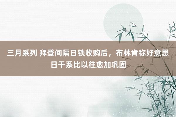 三月系列 拜登间隔日铁收购后，布林肯称好意思日干系比以往愈加巩固