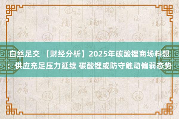 白丝足交 【财经分析】2025年碳酸锂商场料想：供应充足压力延续 碳酸锂或防守触动偏弱态势