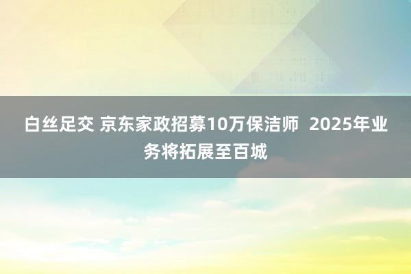 白丝足交 京东家政招募10万保洁师  2025年业务将拓展至百城