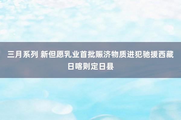 三月系列 新但愿乳业首批赈济物质进犯驰援西藏日喀则定日县