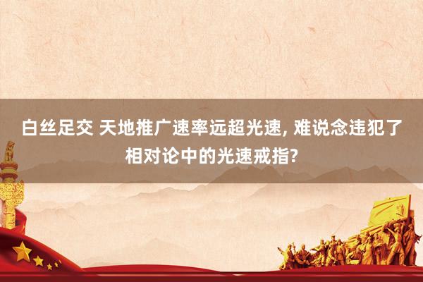 白丝足交 天地推广速率远超光速， 难说念违犯了相对论中的光速戒指?