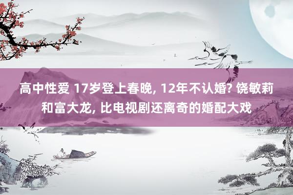 高中性爱 17岁登上春晚， 12年不认婚? 饶敏莉和富大龙， 比电视剧还离奇的婚配大戏