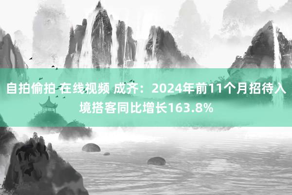 自拍偷拍 在线视频 成齐：2024年前11个月招待入境搭客同比增长163.8%