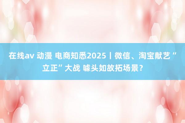 在线av 动漫 电商知悉2025丨微信、淘宝献艺“立正”大战 噱头如故拓场景？