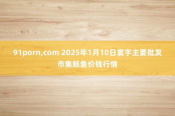 91porn，com 2025年1月10日寰宇主要批发市集鲢鱼价钱行情