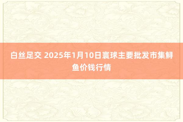 白丝足交 2025年1月10日寰球主要批发市集鲟鱼价钱行情