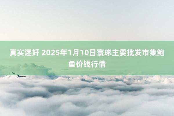 真实迷奸 2025年1月10日寰球主要批发市集鲍鱼价钱行情