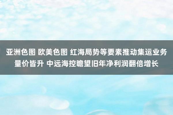 亚洲色图 欧美色图 红海局势等要素推动集运业务量价皆升 中远海控瞻望旧年净利润翻倍增长