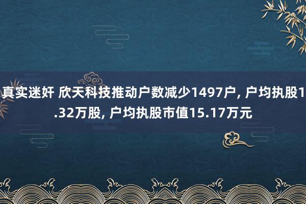 真实迷奸 欣天科技推动户数减少1497户， 户均执股1.32万股， 户均执股市值15.17万元