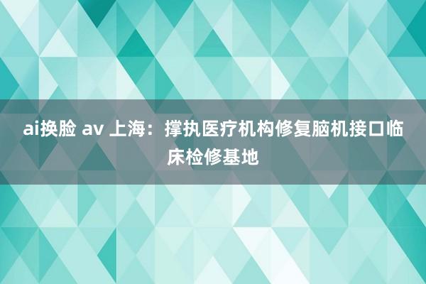 ai换脸 av 上海：撑执医疗机构修复脑机接口临床检修基地