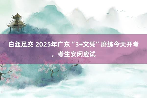 白丝足交 2025年广东“3+文凭”磨练今天开考，考生安闲应试