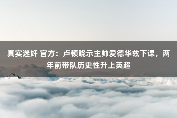 真实迷奸 官方：卢顿晓示主帅爱德华兹下课，两年前带队历史性升上英超