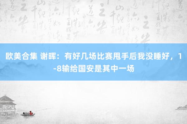 欧美合集 谢晖：有好几场比赛甩手后我没睡好，1-8输给国安是其中一场