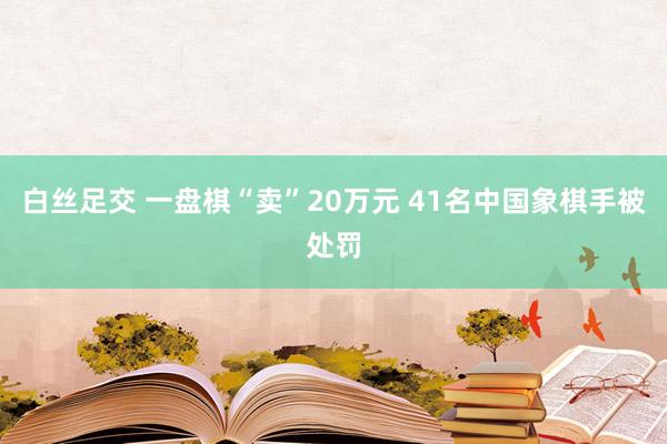 白丝足交 一盘棋“卖”20万元 41名中国象棋手被处罚